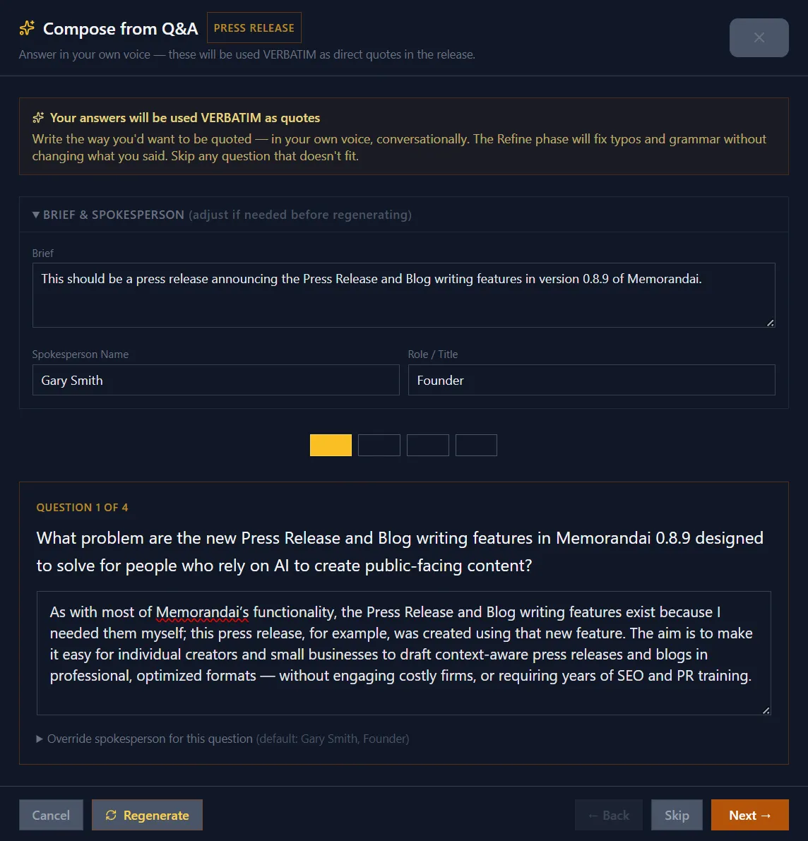 Memorandai's Compose from Q&A modal for press releases. The modal header reads 'Compose from Q&A' with an amber 'PRESS RELEASE' badge and the tagline 'Answer in your own voice — these will be used VERBATIM as direct quotes in the release.' An info panel beneath reinforces the verbatim-quote contract: 'Write the way you'd want to be quoted — in your own voice, conversationally. The Refine phase will fix typos and grammar without changing what you said. Skip any question that doesn't fit.' A collapsible Brief & Spokesperson block shows a one-line brief about the 0.8.9 release plus spokesperson fields (Gary Smith, Founder). A four-step progress strip has the current step (1 of 4) highlighted amber. The active question reads: 'What problem are the new Press Release and Blog writing features in Memorandai 0.8.9 designed to solve for people who rely on AI to create public-facing content?' Below it, the textarea holds a verbatim answer — the exact text that became the first attributed quote in the published 0.8.9 release. A collapsed 'Override spokesperson for this question' option sits beneath the answer. Footer controls: Cancel, Regenerate, Back, Skip, Next.